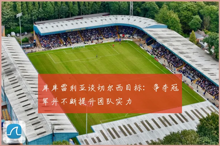 库库雷利亚谈切尔西目标：争夺冠军并不断提升团队实力