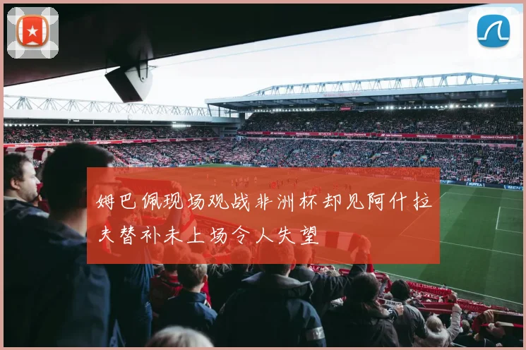 姆巴佩现场观战非洲杯却见阿什拉夫替补未上场令人失望