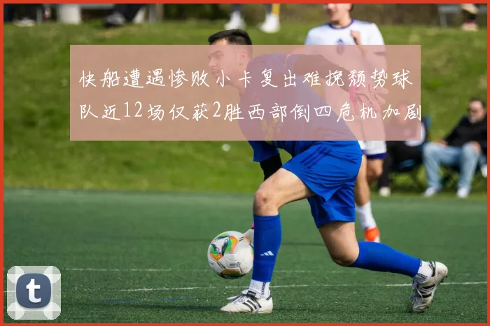 快船遭遇惨败小卡复出难挽颓势球队近12场仅获2胜西部倒四危机加剧