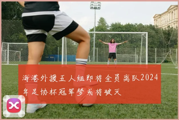 海港外援五人组即将全员离队2024年足协杯冠军梦或将破灭