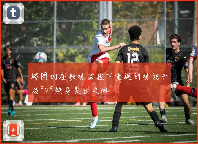 塔图姆在教练监控下重返训练场开启5v5热身复出之路