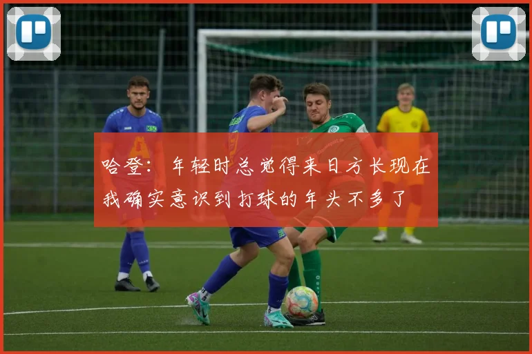 哈登：年轻时总觉得来日方长现在我确实意识到打球的年头不多了