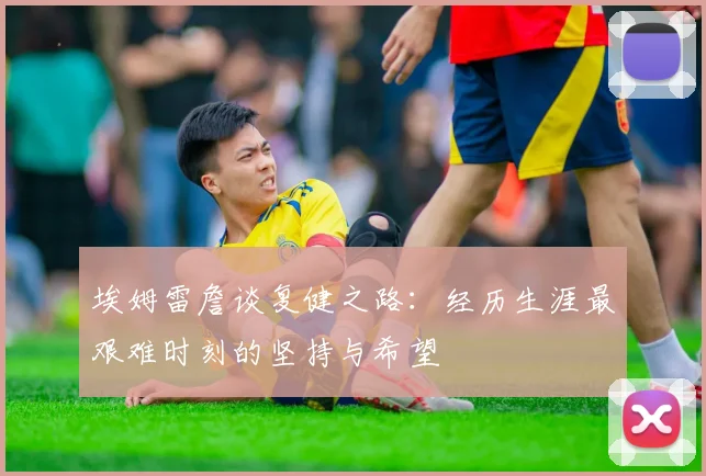 埃姆雷詹谈复健之路：经历生涯最艰难时刻的坚持与希望