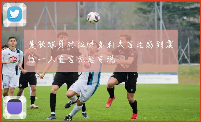 曼联球员对拉特克利夫言论感到震惊一人直言无话可说