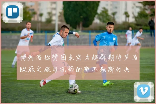 博列洛称赞国米实力超群期待罗马欧冠之旅与孔蒂的那不勒斯对决