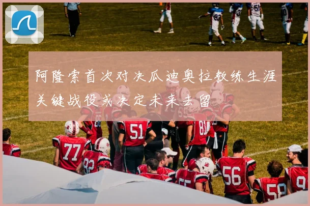 阿隆索首次对决瓜迪奥拉教练生涯关键战役或决定未来去留