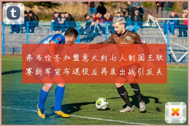 弗洛伦齐加盟意大利七人制国王联赛新军宣布退役后再度出战引发关注