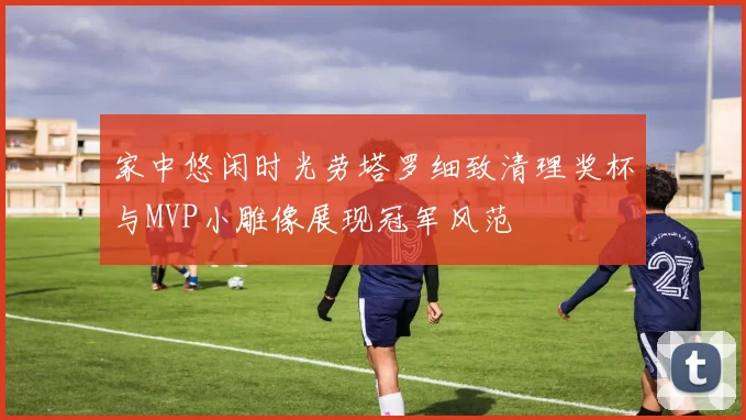 家中悠闲时光劳塔罗细致清理奖杯与MVP小雕像展现冠军风范