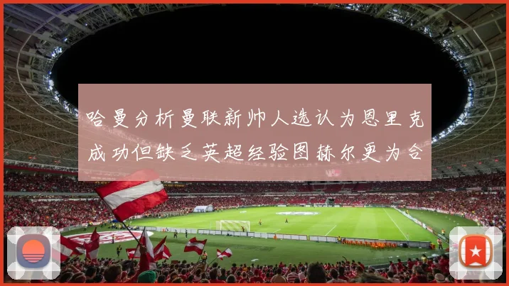 哈曼分析曼联新帅人选认为恩里克成功但缺乏英超经验图赫尔更为合适