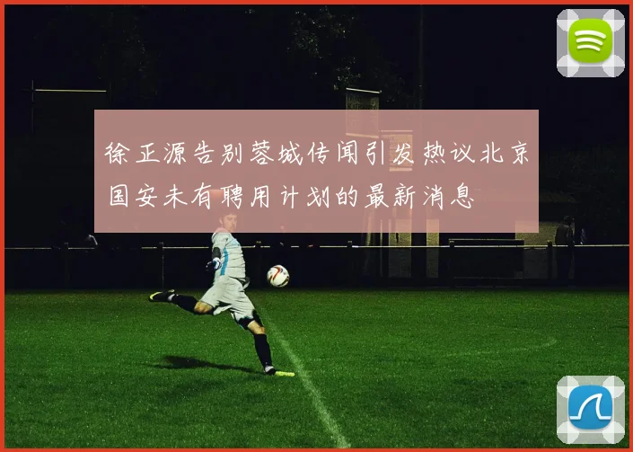 徐正源告别蓉城传闻引发热议北京国安未有聘用计划的最新消息