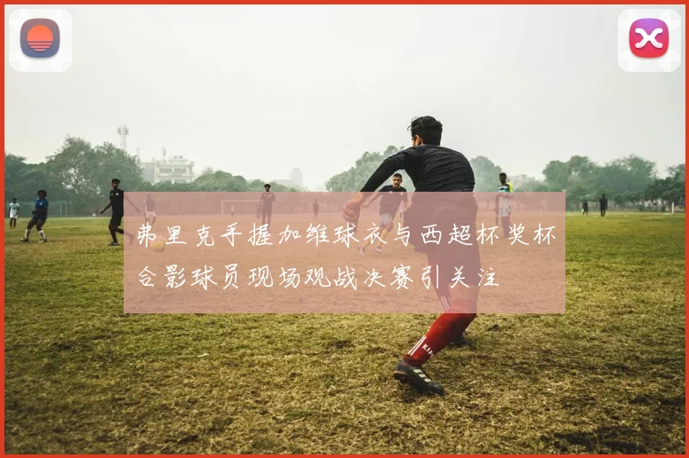 弗里克手握加维球衣与西超杯奖杯合影球员现场观战决赛引关注