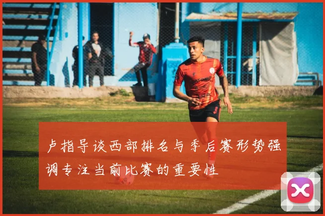 卢指导谈西部排名与季后赛形势强调专注当前比赛的重要性