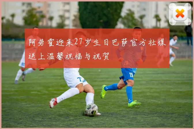 阿劳霍迎来27岁生日巴萨官方社媒送上温馨祝福与祝贺