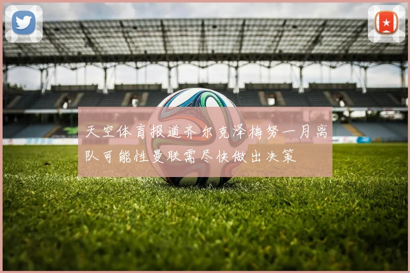天空体育报道齐尔克泽梅努一月离队可能性曼联需尽快做出决策