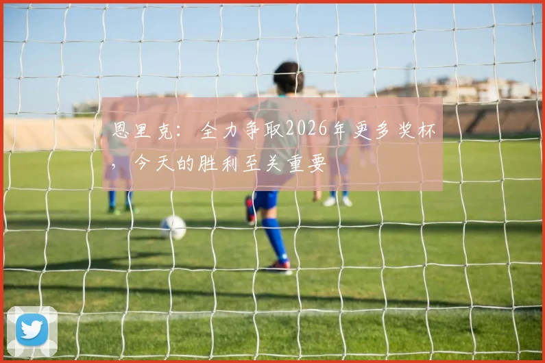 恩里克：全力争取2026年更多奖杯，今天的胜利至关重要