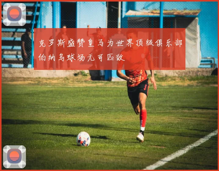 克罗斯盛赞皇马为世界顶级俱乐部伯纳乌球场无可匹敌