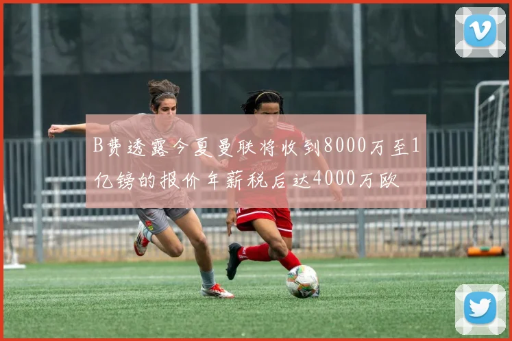 B费透露今夏曼联将收到8000万至1亿镑的报价年薪税后达4000万欧