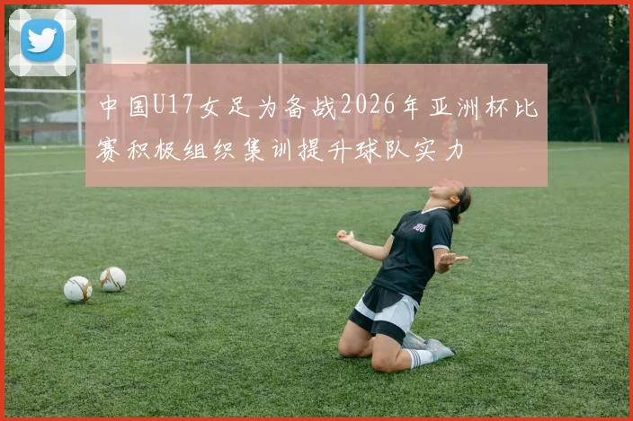 中国U17女足为备战2026年亚洲杯比赛积极组织集训提升球队实力