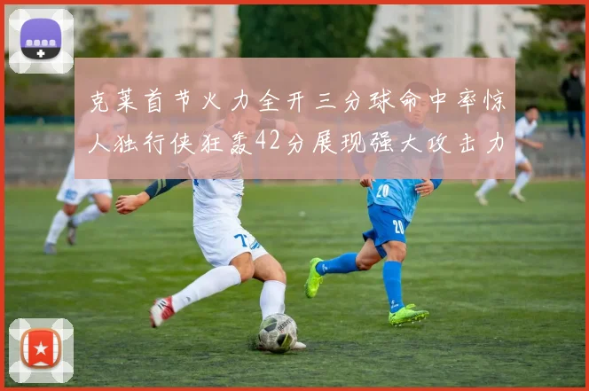 克莱首节火力全开三分球命中率惊人独行侠狂轰42分展现强大攻击力