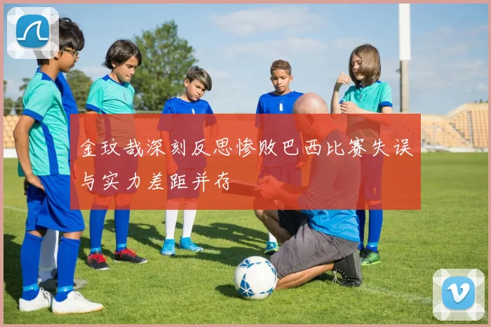 金玟哉深刻反思惨败巴西比赛失误与实力差距并存