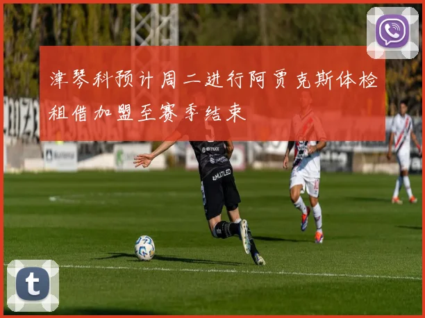 津琴科预计周二进行阿贾克斯体检租借加盟至赛季结束