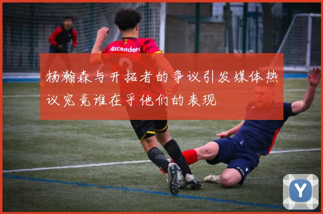 杨瀚森与开拓者的争议引发媒体热议究竟谁在乎他们的表现