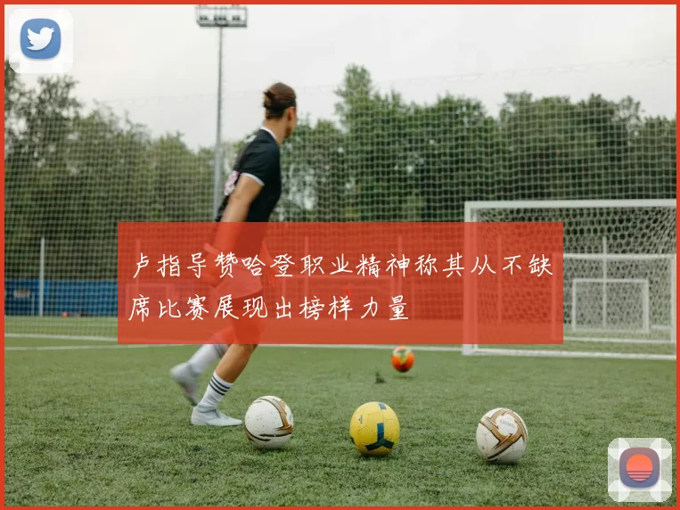 卢指导赞哈登职业精神称其从不缺席比赛展现出榜样力量