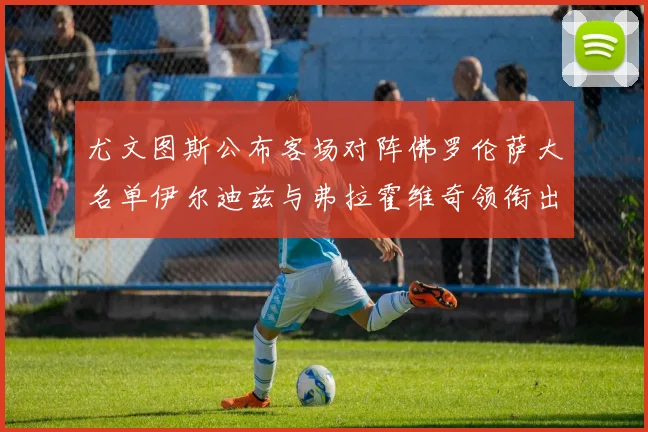 尤文图斯公布客场对阵佛罗伦萨大名单伊尔迪兹与弗拉霍维奇领衔出战