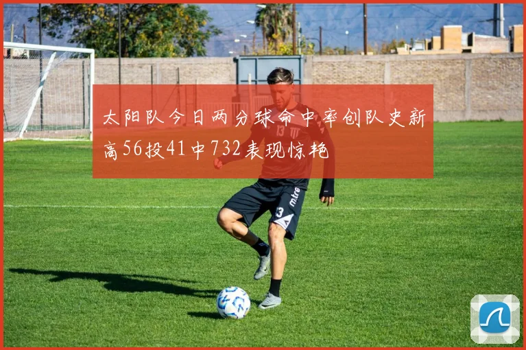 太阳队今日两分球命中率创队史新高56投41中732表现惊艳