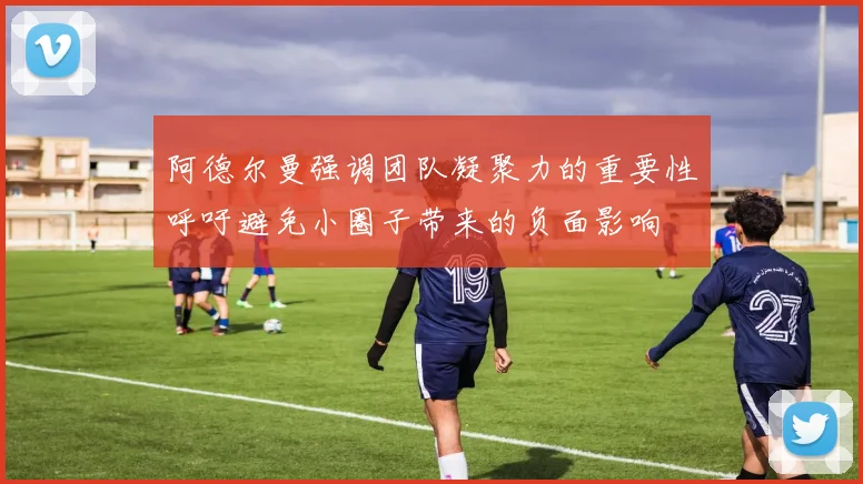 阿德尔曼强调团队凝聚力的重要性呼吁避免小圈子带来的负面影响