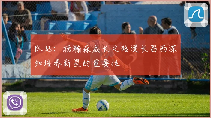 队记：杨瀚森成长之路漫长昌西深知培养新星的重要性
