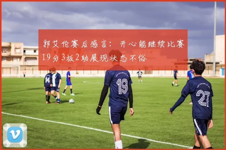 郭艾伦赛后感言：开心能继续比赛19分3板2助展现状态不俗