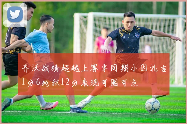 齐沃战绩超越上赛季同期小因扎吉1分6轮积12分表现可圈可点