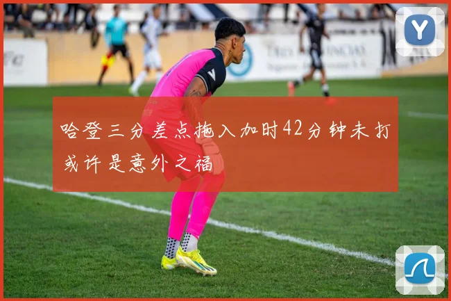 哈登三分差点拖入加时42分钟未打或许是意外之福