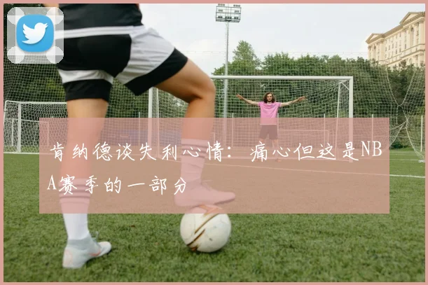 肯纳德谈失利心情：痛心但这是NBA赛季的一部分